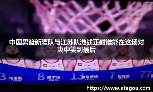 中国男篮新疆队与江苏队激战正酣谁能在这场对决中笑到最后