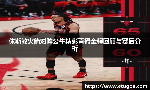 休斯敦火箭对阵公牛精彩直播全程回顾与赛后分析